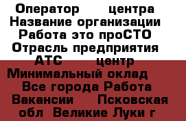 Оператор Call-центра › Название организации ­ Работа-это проСТО › Отрасль предприятия ­ АТС, call-центр › Минимальный оклад ­ 1 - Все города Работа » Вакансии   . Псковская обл.,Великие Луки г.